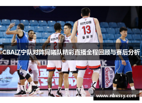 CBA辽宁队对阵同曦队精彩直播全程回顾与赛后分析